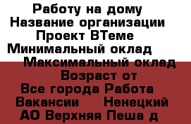 Работу на дому › Название организации ­ Проект ВТеме  › Минимальный оклад ­ 600 › Максимальный оклад ­ 3 000 › Возраст от ­ 18 - Все города Работа » Вакансии   . Ненецкий АО,Верхняя Пеша д.